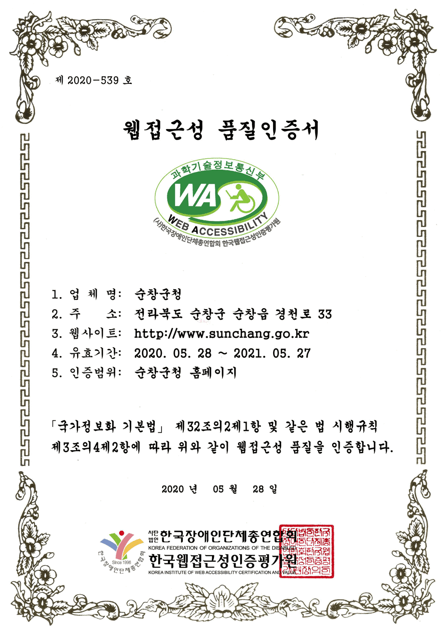 제 2020-539 호
웹접근성 품질인증서
1. 업 체 명: 순창군청
2. 주 소: 전라북도 순창군 순창읍 경천로 33
3. 웹사이트: http://www.sunchang.go.kr
4. 유효기간: 2020. 05. 28 ~ 2021. 05. 29
5. 인증범위: 순창군청 홈페이지
「국가정보화 기본법」 제32조의2제1항 및 같은 법 시행규칙
제3조의4제2항에 따라 위와 같이 웹접근성 품질을 인증합니다.
2020 년 05 월 28 일 사단법인 한국장애인단체총연합회,한국웹접근성인증평가원