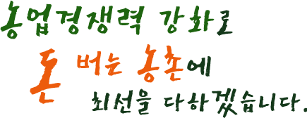 농업경쟁력 강화로 돈 버는 농촌에 최선을 다하겠습니다.