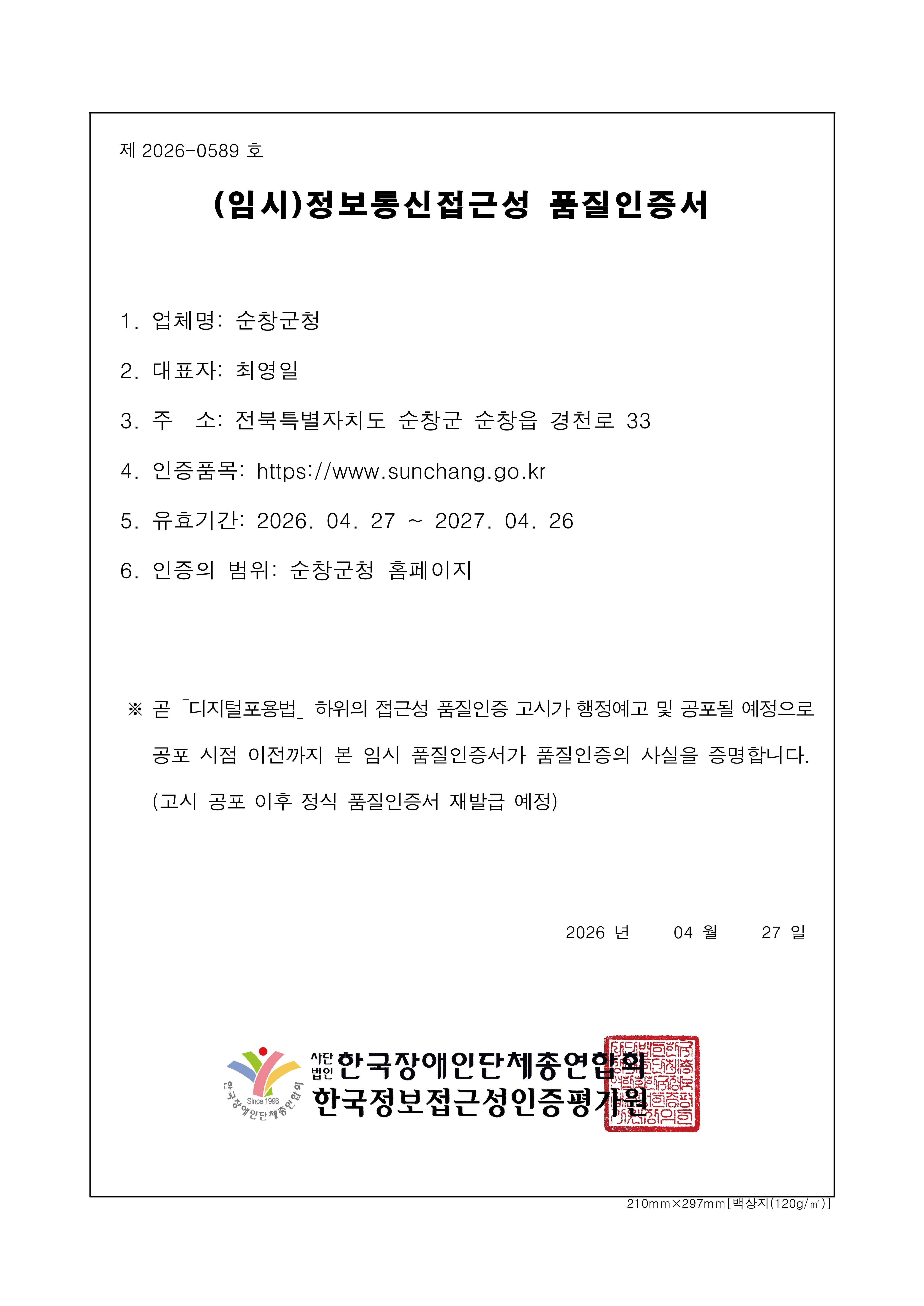제 2026-0589 호 (임시)정보통신접근성 품질인증서 1. 업 체 명: 순창군청 2. 대표자: 최영일 3. 주 소: 전북특별자치도 순창군 순창읍 경천로 33 4. 인증품목: https://www.sunchang.go.kr 5. 유효기간: 2026. 04. 27 ~ 2027. 04. 26 6. 인증의 범위: 순창군청 홈페이지 ※ 곧  곧「디지털포용법」하위의 접근성 품질인증 고시가 행정예고 및 공포될 예정으로
공포 시점 이전까지 본 임시 품질인증서가 품질인증의 사실을 증명합니다.(고시 공포 이후 정식 품질인증서 재발급 예정) 2026 년 04 월 27 일 사단법인 한국장애인단체총연합회/한국웹접근성인증평가원