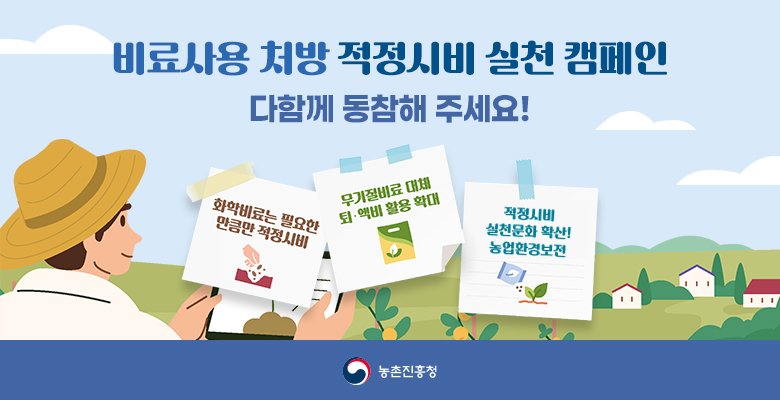 비료사용 처방 적정시비 실천 캠페인
다함께 동참해 주세요!
화학비료는 필요한 만큼만 적정시비, 무기질비료 대체 퇴·액비 활용 확대, 적정시비 실천문화 확산! 농업환경보전!
농촌진흥청
