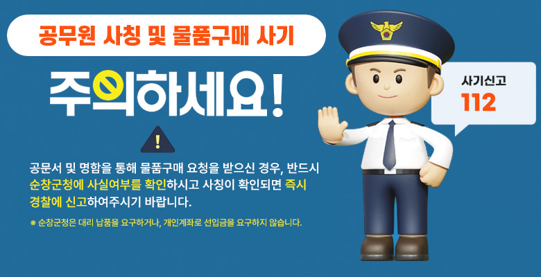 공무원 사칭 및 물품구매 사기 주의하세요
공문서 및 명함을 통해 물품구매 요청을 받으신 경우, 반드시 순창군청에 사실여부를 확인하시고 사칭이 확인되면 즉시 경찰에 신고하여주시기 바랍니다.
※ 순창군청은 대리납품을 요구하거나, 개인계좌로 선입금을 요구하지 않습니다.
사기신고 112