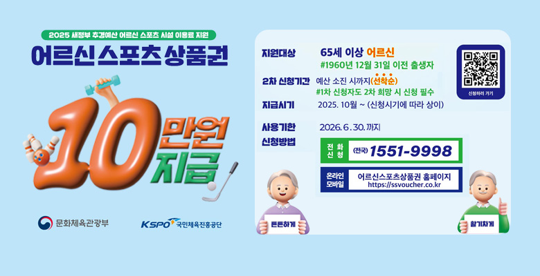 2025 새정부 추경예산 어르신 스포츠 시설 이용료 지원
어르신 스포츠 상품권 10만원 지급
지원대상
65세 이상 어르신
#1960년 12월 31일 이전 출생자
2차 신청기간
예산 소진 시까지 (선착순)
#1차 신청자도 2차 희망 시 신청 필수
지급시기
2025. 10월 ~ (신청시기에 따라 상이)
사용기한
2026. 6. 30. 까지
신청방법
전화 신청: (전국) 1551-9998
온라인 모바일 : 어르신스포츠상품권 홈페이지 https://ssvoucher.co.kr
튼튼하게 활기차게
문화체육관광부, KSPO 국민체육진흥공단
QR링크 : https://ssvoucher.co.kr
신청하러 가기