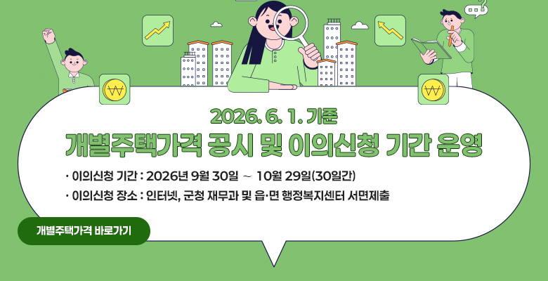 2026. 6. 1. 기준 개별주택가격 공시 및 이의신청 기간 운영
· 이의신청 기간 : 2026년 9월 30일 ∼ 10월 29일(30일간) 
· 이의신청 장소 : 인터넷, 군청 재무과 및 읍·면 행정복지센터 서면제출
개별주택가격 바로가기 링크 연결