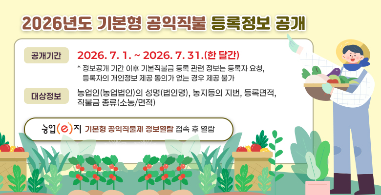 2026년도 기본형 공익직불 등록정보 공개
공개기간:2026. 7. 1. ~ 2026. 7. 31.(한 달간)
* 정보공개 기간 이후 기본직불금 등록 관련 정보는 등록자 요청, 
   등록자의 개인정보 제공 동의가 없는 경우 제공 불가
대상정보:농업인(농업법인)의 성명(법인명), 농지등의 지번, 등록면적, 직불금 종류(소농/면적)
농업e지 기본형 공익직불제 정보열람 접속 후 열람
