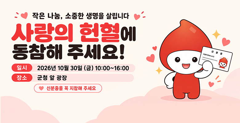 작은 나눔, 소중한 생명을 살립니다
사랑의 헌혈에 동참해 주세요
일시 : 2026년 10월 30일(금) 10:00 ~ 16:00
장소 : 군청 앞 광장
※ 신분증을 꼭 지참해 주세요