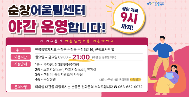 순창 어울림센터 야간 운영합니다.
더 여유롭게 어울림센터를 이용하세요!
주소 : 전북특별자치도 순창군 순창읍 순창5길 16, 군립도서관 옆
이용시간 : 월요일~금요일 09:00~21:00 (주말 및 공휴일 제외)
시설안내 
1층 - 주차장, 장애인전용 주차장
2층 - 소회의실(32인), 대회의실(52인), 휴게실
3층 - 책쉼터, 중간지원조직 사무실
4층 - 옥상정원
문의사항 : 회의실 대관을 희망하시는 분들은 전화문의 부탁드립니다. 063-652-9972
