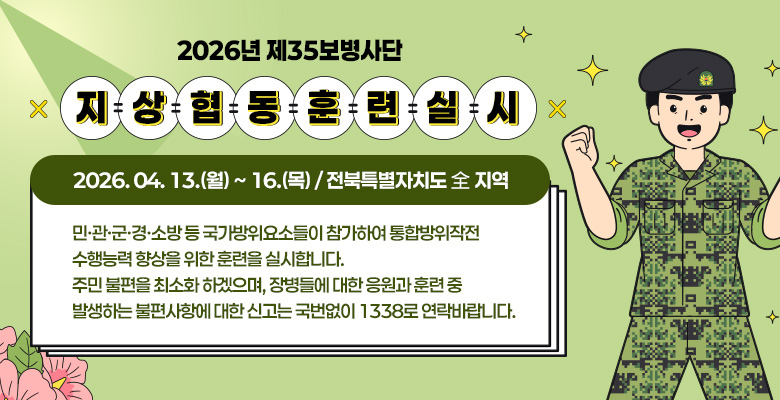 2026년 제35보병사단 지상협동훈련 실시
2026. 04. 13.(월) ~ 16.(목) / 전북특별자치도 全 지역 
민·관·군·경·소방 등 국가방위요소들이 참가하여 통합방위작전 
수행능력 향상을 위한 훈련을 실시합니다.
주민 불편을 최소화 하겠으며, 장병들에 대한 응원과 훈련 중 
발생하는 불편사항에 대한 신고는 국번없이 1338로 연락바랍니다.