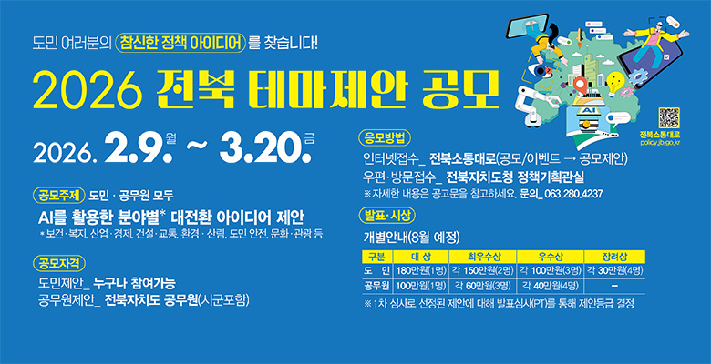 도민 여러분의 참신한 정책 아이디어를 찾습니다!
2026 전북 테마제안 공모
2026. 2. 9. 월 ~ 3. 20. 금
공모주제
도민 · 공무원 모두
AI를 활용한 분야별* 대전환 아이디어 제안
*보건·복지, 산업·경제, 건설·교통, 환경·산림, 도민 안전, 문화·관광 등
공모자격
도민제안_누구나 참여가능
공무원제안_전북자치도 공무원(시군포함)
응모방법
인터넷접수_전북소통대로(공모/이벤트 → 공모제안)
우편·방문접수_전북자치도청 정책기획관실
※ 자세한 내용은 공고문을 참고하세요. 문의_063.280.4237
발표·시상
개별안내(8월 예정)
구분 / 대상 / 최우수상 / 우수상 / 장려상
도민 / 180만원(1명) / 각 150만원(2명) / 각 100만원(3명) / 각 30만원(4명)
공무원 / 100만원(1명) / 각 60만원(3명) / 각 40만원(4명) / -
※ 1차 심사로 선정된 제안에 대해 발표심사(PT)를 통해 제안등급 결정
전북소통대로
policy.jb.go.kr