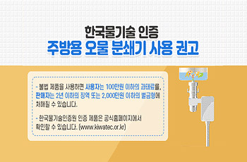 한국물기술 인증
주방용 오물 분쇄기 사용 권고

-불법 제품을 사용하면 사용자는 100만원 이하의 과태료를, 판매자는 2년 이하의 징역 또는 2,000만원 이하의 벌금형에 처해질 수 있습니다.
-한국물기술인증원 인증 제품은 공식홈페이지에서 확인할 수 있습니다.
(www.kiwatec.or.kr)