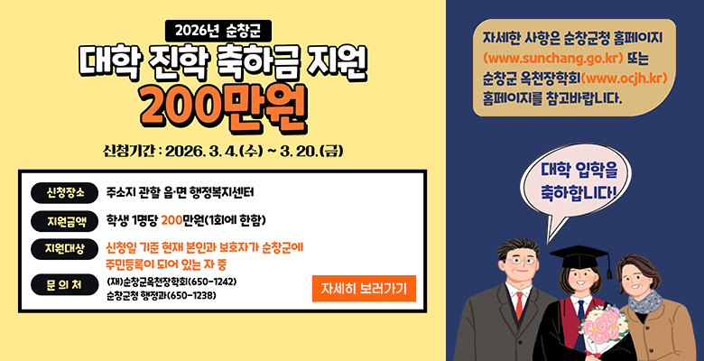 2026년 순창군 대학 진학 축하금 지원 200만원
신청기간 : 2026.3.4.(수) ~ 3.20.(금)
신청장소 : 주소지 관할 읍·면 행정복지센터
지원금액 : 학생 1명당 200만원(1회에 한함)
지원대상 : 신청일 기준 현재 본인과 보호자가 순창군에 주민등록이 되어 있는 자 중
문의처 : (재)순창군옥천장학회(650-1242), 순창군청 행정과(650-1238)
자세한 사항은 순창군청 홈페이지(www.sunchang.go.kr) 또는 순창군 옥천장학회(www.ocjh.kr) 홈페이지를 참고바랍니다.
대학 입학을 축하합니다!
자세히 보러가기