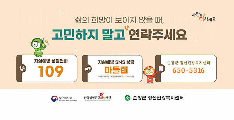 사람을 더하세요
삶의 희망이 보이지 않을 때, 고민하지 말고 연락주세요
자살예방 상담전화 109 자살예방 SNS 상담 마들랜(어플리케이션/100문자 메시지/카카오채널) / 순창군 건강복지센터 650-5316
보건복지부/한국생명존중희망재단/순창군 정신건강복지센터