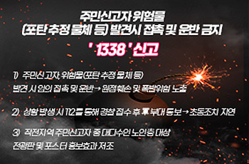 주민신고자 위험물
(포탄 추정 물체 등) 발견시 접촉 및 운반 금지
'1338' 신고
1) 주민신고자, 위험물(포탄 추정 물체 등) 발견 시 임의 접촉 및 운반 → 원점훼손 및 폭발위험 노출
2) 상황 발생 시 112를 통해 경찰 접수 후 軍 부대 통보 → 초동조치 지연
3) 작전지역 주민신고자 중 대다수인 노인층 대상 전광판 및 포스터 홍보효과 저조