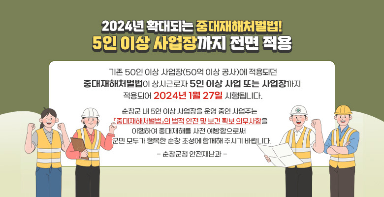 2024년 확대되는 중대재해처벌법! 5인 이상 사업장까지 전면 적용
기존 50인 이상 사업장(50억 이상 공사)에 적용되던 중대재해처벌법이 상시근로자 5인 이상 사업 또는 사업장까지 적용되어 2024년 1월 27일 시행됩니다.
순창군 내 5인 이상 사업장을 운영 중인 사업주는 중대재해처벌법의 법적 안전 및 보건 확보 의무사항을 이행하여 중대재해를 사전 예방함으로써 군민 모두가 행복한 순창 조성에 함께해 주시기 바랍니다.
- 순창군청 안전재난과 -