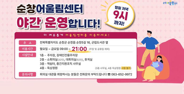 순창 어울림센터 야간 운영합니다.
더 여유롭게 어울림센터를 이용하세요!
주소 : 전북특별자치도 순창군 순창읍 순창5길 16, 군립도서관 옆
이용시간 : 월요일~금요일 09:00~21:00 (주말 및 공휴일 제외)
시설안내 
1층 - 주차장, 장애인전용 주차장
2층 - 소회의실(32인), 대회의실(52인), 휴게실
3층 - 책쉼터, 중간지원조직 사무실
4층 - 옥상정원
문의사항 : 회의실 대관을 희망하시는 분들은 전화문의 부탁드립니다. 063-652-9972