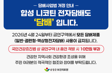 담배사업법 개정 안내
합성 니코틴 전자담배도 ‘담배’ 입니다.

2026년 4월 24일부터 금연구역에서 모든 담배제품(일반·궐련형·액상형전자담배) 사용이 금지됩니다.
국민건강증진법 상 금연구역 내 흡연 적발 시 10만원 부과
건강한 지역사회 건강환경 조성을 위해 주민 여러분의 적극적인 협조와 참여를 부탁드립니다.

순창군 보건의료원