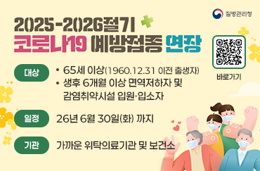 2025-2026절기 코로나19 예방접종 연장
대상 : 65세 이상(1960.12.31 이전 출생자), 생후 6개월 이상 면역저하자 및 감염취약시설 입원·입소자
일정 : 26년 6월 30일(화) 까지
기관 : 가까운 위탁의료기관 및 보건소
질병관리청
QR코드 제공 : 예방접종도우미(https://nip.kdca.go.kr/irhp/index.jsp) 바로가기