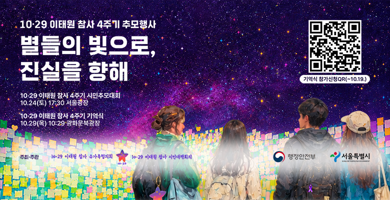10·29 이태원 참사 4주기 추모행사
별들의 빛으로, 진실을 향해
10·29 이태원 참사 4주기 시민추모대회
10·24(토) 17:30 서울광장
10·29 이태원 참사 4주기 기억식
10·29(목) 10:29 광화문북광장
기억식 참가신청 QR(~10.19.) - https://itaewon1029.com/
주최·주관 : 10·29 이태원 참사 유가족협의회, 10·29 이태원 참사 시민대책회의,행정안전부,서울특별시
