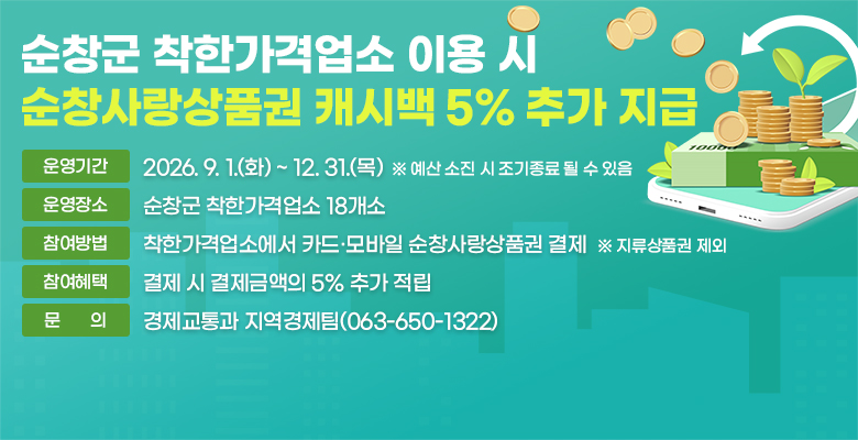순창군 착한가격업소 이용 시 순창사랑상품권 캐시백 5% 추가 지급
운영기간:2026. 9. 1.(화) ~ 12. 31.(목)
운영장소:순창군 착한가격업소 18개소 
참여방법:착한가격업소에서 카드·모바일 순창사랑상품권 결제
참여혜택:결제 시 결제금액의 5% 추가 적립
문의:경제교통과 지역경제팀(063-650-1322) 