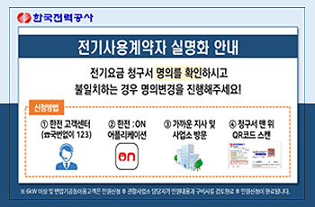 한국전력공사
전기사용계약자 실명화 안내
전기요금 청구서 명의를 확인하시고 불인치하는 경우 명의변경을 진행해주세요!
신청방법 : 
1. 한전고객센터(국번없이 123)
2. 한전 ON 어플리케이션
3. 가까운 지사 및 사업소 방문
4. 청구서 맨 위 QR 코드 스캔