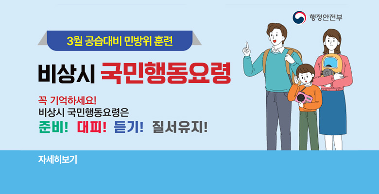 행정안전부
3월 공습대비 민방위 훈련 대비
비상시 국민행동요령
꼭 기억하세요! 비상시 국민행동요령은 준비! 대피! 듣기! 질서유지!
자세히보기