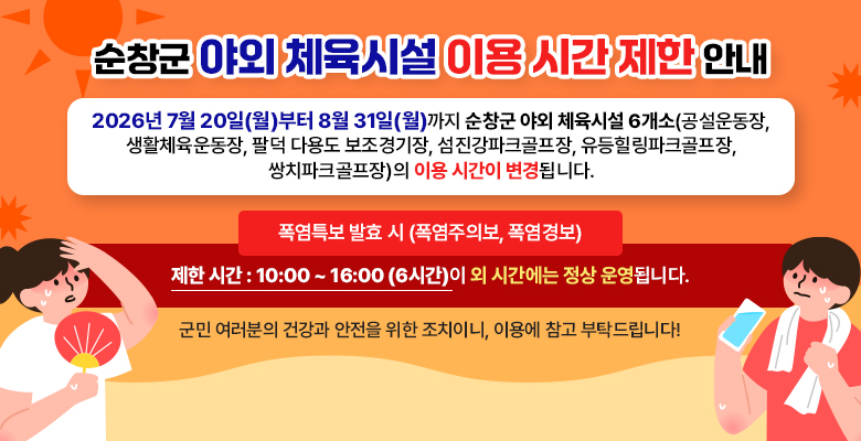 순창군 야외 체육시설 이용 시간 제한 안내 : 2026년 7월 20일(월)부터 8월 31일(월)까지 순창군 야외 체육시설 6개소(공설운동장, 생활체육운동장, 팔덕 다용도 보조경기장, 섬진강파크골프장, 유등힐링파크골프장, 쌍치파크골프장)의 이용 시간이 변경됩니다. 폭염특보 발효 시 (폭염주의보, 폭염경보) : 제한 시간 : 10:00 ~ 16:00 (6시간)이 외 시간에는 정상 운영됩니다. 군민 여러분의 건강과 안전을 위한 조치이니, 이용에 참고 부탁드립니다!
