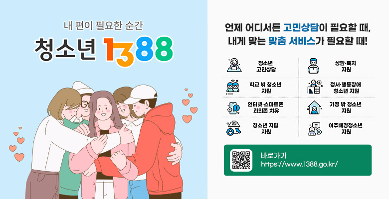 내편이 필요한 순간 청소년 1388

언제 어디서든 고민상담이 필요할 때, 내게 맞는 맞춤 서비스가 필요할 때!
청소년 고민상담, 상담·복지 지원, 학교 밖 청소년 지원, 정서·행동장애 청소년 지원,인터넷·스마트폰 과의존 치유, 가정 밖 청소년 지원, 청소년 자립 지원, 이주배경청소년 지원

오른쪽 하단 QR코드 제공
바로가기
https://www.1388.go.kr