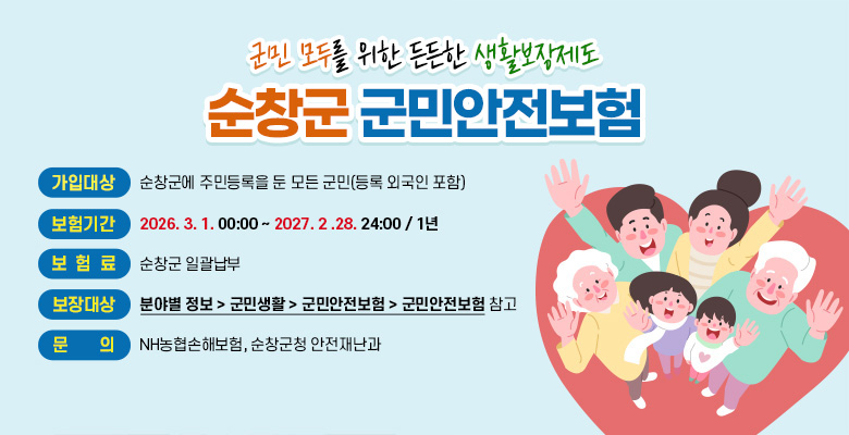 군민 모두를 위한 든든한 생활보장제도
순창군 군민안전보험

가입대상:순창군에 주민등록을 둔 모든 군민(등록 외국인 포함)
보험기간:2026.3.1 00:00 ~ 2027.2.28. 24:00 /1년
보험료:순창군 일괄납부
보장대상:분야별 정보 > 군민생활 > 군민안전보험 > 군민안전보험 참고
문의 : NH농협손해보험, 순창군청 안전재난과