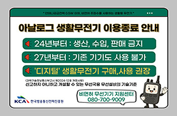 아날로그 생활무전기 이용종료 안내
24년부터 : 생산, 수입, 판매 금지
27년부터 : 기존 기기도 사용 불가
'디지털' 생활무전기 구매, 사용 권장
신고하지 아니하고 개설할 수 있는 무선국용 무선설비의 기술기준
한국방송통진전파진흥원
비면허 무선기기 지원센터
080-700-9009