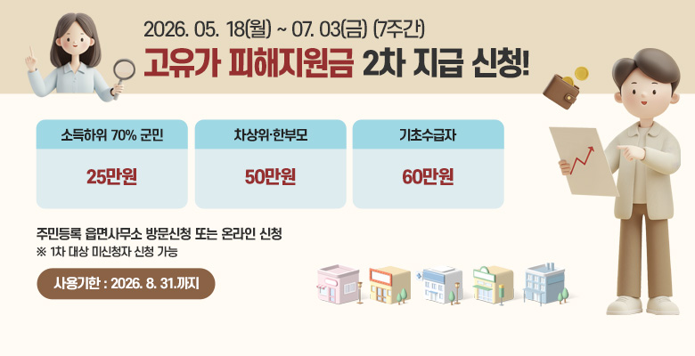 고유가 피해지원금 2차 지급 신청
신청기한 : 2026. 5. 18.(월) ~ 7. 3.(금) (7주간) 
신청방법 : 주민등록 읍면사무소 방문신청 또는 온라인
지 급 액 : 소득하위 70% 군민 25만원, 차상위·한부모 50만원, 기초수급자 60만원 ※ 1차 대상 미신청자 신청 가능
사용기한 : 2026. 8. 31.까지