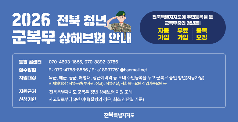 2026 전북 청년 군목무 상해보험 안내

전북특별자치도에 주민등록을 둔 군복무중인 청년은!
자동 가입 / 무료 가입 / 중복 보장

통합 콜센터 - 070-4693-1655, 070-8892-3786
접수방법 - F : 070-4758-8556 / E : a18997751@hanmail.net
지원대상 - 육군, 해군, 공군, 해병대, 상근예비역 등 도내 주민등록을 두고 군복무 중인 청년(자동가입) ※ 제외대상 : 직업군인(부사관, 장교), 직업경찰, 사회복무요원 산업기능요원 등
지원근거 - 전북특별자치도 군목무 청년 상해보험 지원 조례
신청기한 - 사고일로부터 3년 이내(질병의 경우, 최초 진단일 기준)

전북특별자치도