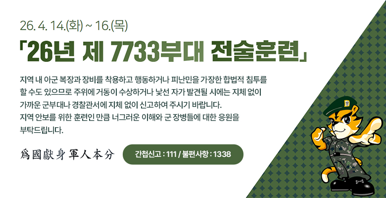 26.4.14(화) ~ 16(목)
26년 제7733부대 전술훈련

지역 내 아군 복장과 장비를 착용하고 행동하거나 피난민을 가장한 합법적 침투를
할 수도 있으므로 주위에 거동이 수상하거나 낯선 자가 발견될 시에는 지체 없이
가까운 군부대나 경찰관서에 지체 없이 신고하여 주시기 바랍니다.
지역 안보를 위한 훈련인 만큼 너그러운 이해와 군 장병들에 대한 응원을
부탁드립니다.

爲國獻身 軍人本分
간첩신고 : 111 / 불편사항 : 1338