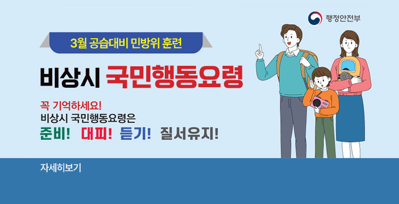 행정안전부
3월 공습대비 민방위 훈련 대비
비상시 국민행동요령
꼭 기억하세요! 비상시 국민행동요령은 준비! 대피! 듣기! 질서유지!
자세히보기