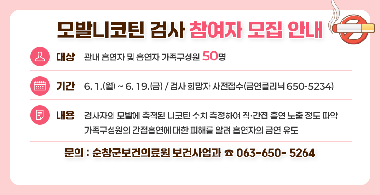 모발니코틴 검사 참여자 모집 안내
대상 : 관내 흡연자 및 흡연자 가속구성원 50명
기간 : 6.1(월)~6.19(금) 검사 희망자 사전접수(금연클리닉 650-5234)
내용 : 검사자의 모발에 축적된 니코틴 수치 측정하여 직·간접 흡연 노출 정도 파악
가족구성원의 간접흡연에 대한 피해를 알려 흡연자의 금연 유도
문의 : 순창군보건의료원 보건사업과 ☎ 063-650- 5264
