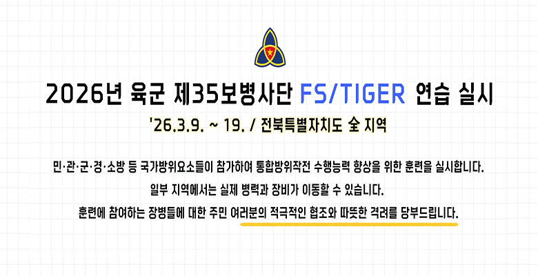 2026년 육군 제35보병사단 FS/TIGER 연습 실시
'26.3.9. ~ 19. / 전북특별자치도 全 지역

민 · 관 · 군 ·  경 · 소방 등 국가방위요소들이 참가하여 통합방위작전 수행능력 향상을 위한 훈련을 실시합니다.
일부 지역에서는 실제 병력과 장비가 이동할 수 있습니다.
훈련에 참여하는 장병들에 대한 주민 여러분의 적극적인 협조와 따뜻한 격려를 당부드립니다.