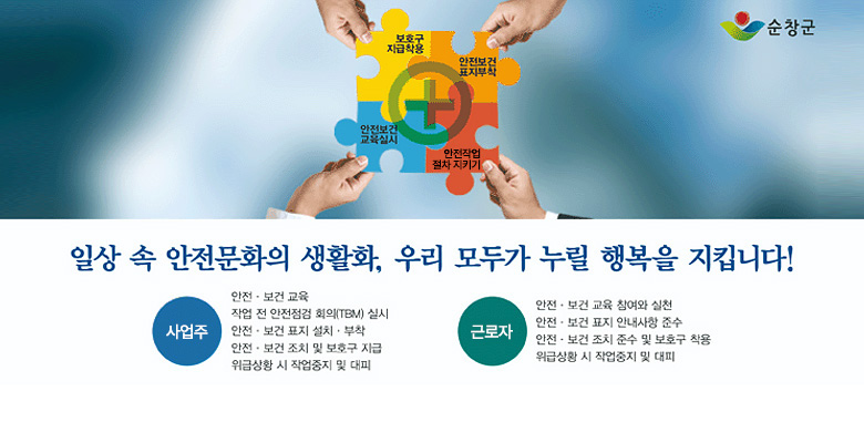 보호구 지급착용, 안전보건 표지부착, 안전보건 교육실시, 안전작업 절차 지키기
일상 속 안전문화의 생활화, 우리 모두가 누릴 행복을 지킵니다!
사업주 : 안전·보건 교육, 작업 전 안전 점검 회의(TBM) 실시, 안전·보건 표지 설치·부착, 안전·보건 조치 및 보호구 지급, 위급상황 시 작업중지 및 대피
근로자:안전·보건 교육 참여와 실천,안전·/보건 표지 안내사항 준수,안전·보건 조치 준수 및 보호구 착용,위급상황 시 작업중지 및 대피
순창군