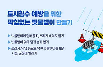 도시침수 예방을 위한 막힘없는 빗물받이 만들기

▪ 빗물받이에 담배꽁초, 쓰레기 버리지 않기
▪ 빗물받이 위에 덮개 놓지 않기
▪ 쓰레기, 낙엽 등으로 막힌 빗물받이를 보면 시청․군청에 알리기