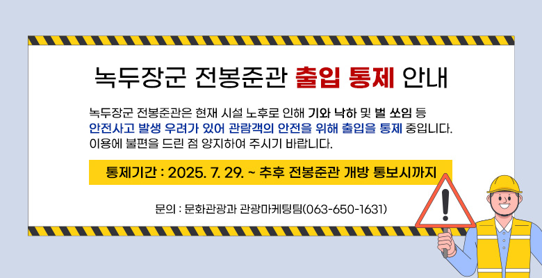 녹두장군 전봉준관 출입 통제 안내

녹두장군 전봉준관은 현재 시설 노후로 인해 기와 낙하 및 벌 쏘임 등 
안전사고 발생 우려가 있어 관람객의 안전을 위해 출입을 통제 중입니다.
이용에 불편을 드린 점 양지하여 주시기 바랍니다.
통제기간 : 2025. 7. 29. ~ 추후 전봉준관 개방 통보시까지
문    의 : 문화관광과 관광마케팅팀(063-650-1631)