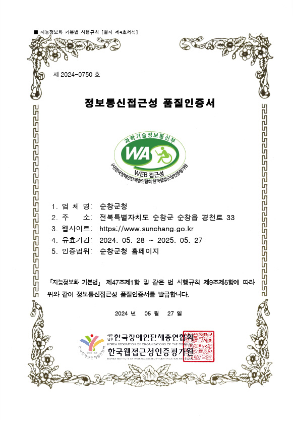 제 2024-0750 호
정보통신접근성 품질인증서
1. 업 체 명: 순창군청
2. 주 소: 전북특별자치도 순창군 순창읍 경천로 33
3. 웹사이트: https://www.sunchang.go.kr
4. 유효기간: 2024. 05. 28 ~ 2025. 05. 27
5. 인증범위: 순창군청 홈페이지
「지능정보화 기본법」 제47조제1항 및 같은 법 시행규칙 제9조제5항에 따라
위와 같이 정보통신접근성 품질인증서를 발급합니다.
2024 년 06 월 27 일