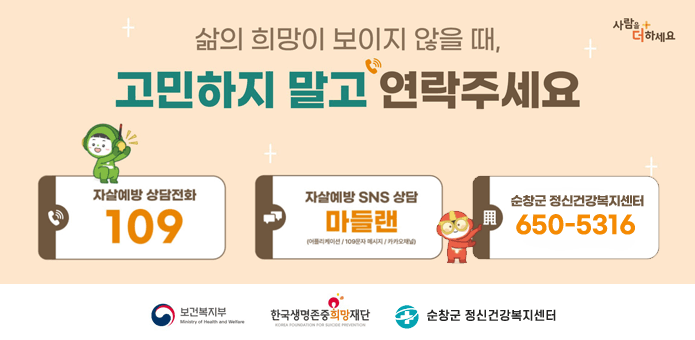 사람을 더하세요
삶의 희망이 보이지 않을 때, 고민하지 말고 연락주세요
자살예방 상담전화 109 자살예방 SNS 상담 마들랜(어플리케이션/100문자 베시지/카카오채널) / 순창군 건강복지센터 650-5316
보건복지부/한국생명존중희망재단/순창군 정신건강복지센터