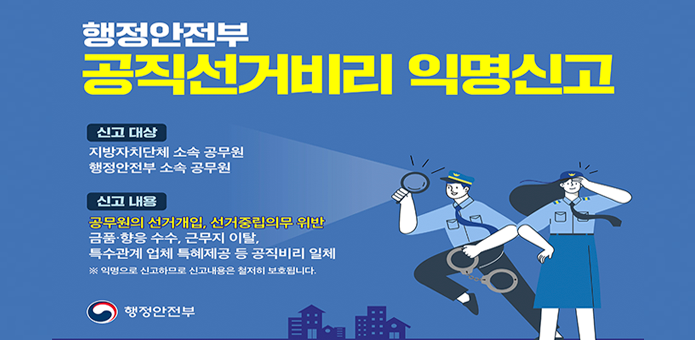 행정안전부 공직선거비리 익명신고

신고대상:
지방자치단체 소속공무원
행정안전부 소속 공무원

신고내용:
공무원의 선거개입, 선거중립의무 위반
금품,향응수수 , 근무지이탈,
특수관계업체 특혜제공 등 공직비리 일체
※ 익명으로 신고하므로 신고내용은 철저히 보호됩니다.

행정안전부