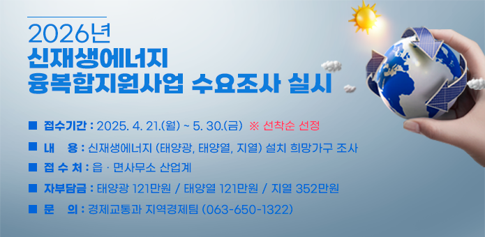 2026년 신재생에너지 융복합지원사업 수요조사 실시 

  ▢ 접수기간 : 2025. 4. 21.(월) ~ 5. 30.(금)  ※ 선착순 선정
  ▢ 조사대상 : 순창군 관내 전지역 (11개 읍·면) 
  ▢ 내    용 : 신재생에너지 (태양광, 태양열, 지열) 설치 희망가구 조사
  ▢ 접 수 처 : 읍 · 면사무소 산업계
  ▢ 자부담금 : 태양광 121만원 / 태양열 121만원 / 지열 352만원
  ▢ 문    의 : 경제교통과 지역경제팀 (063-650-1322)