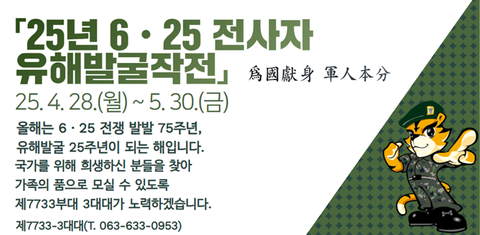 「25년 6·25 전사자 유해발굴작전」
爲國獻身 軍人本分
25. 4. 28.(월) ~ 5. 30.(금)

올해는 6·25 전쟁 발발 75주년,
유해발굴 25주년이 되는 해입니다.
국가를 위해 희생하신 분들을 찾아
가족의 품으로 모실 수 있도록
제7733부대 3대대가 노력하겠습니다.
제7733-3대대 (T. 063-633-0953)