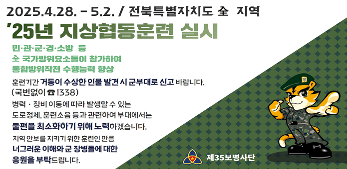 2025.4.28~5.2. / 전북특별자치도 全 지역
'25년 지상협동훈련 실기
민·관·군·경·소방 등 全 국가방위요소들이 참가하여 통합방위작전 수행능력 향상
훈련기간 거동이 수상한 인물 발견 시 군부대로 신고 바랍니다. (국번없이 1338)
병력·장비 이동에 따라 발생할 수 있는 도로정체, 훈련소음 등과 관련하여 부대에서는 불편을 최소화하기 위해 노력하겠습니다.
지역 안보를 지키기 위한 훈련인만큼 너그러운 이해와 군 장병들에 대한 응원을 부탁드립니다.
제35보병사단