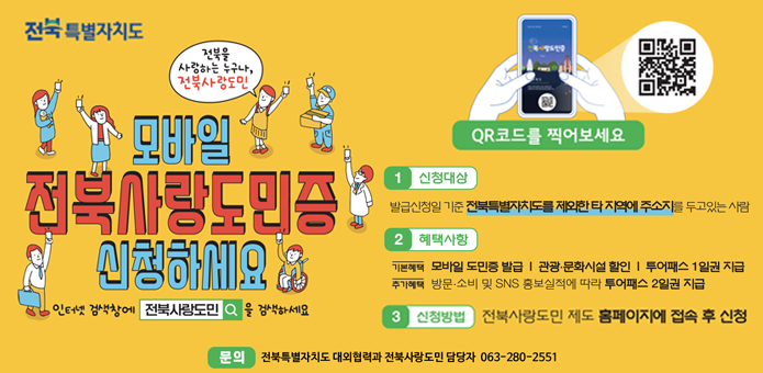 전북 특별자치도
전북을 사랑하는 누구나!
전북사랑도민

모바일 전북사랑도민증 신청하세요
인스타 검색창에 [전북사랑도민] 을 검색하세요

QR코드를 찍어보세요

1. 신청대상
발급신청일 기준 전북특별자치도를 제외한 타 지역에 주소지를 두고 있는 사람

2. 혜택사항

기본혜택: 모바일 도민증 발급, 관광·문화시설 할인, 투어패스 1일권 지급

추가혜택: 방문·소비 및 SNS 홍보실적에 따라 투어패스 2일권 지급

3. 신청방법
전북사랑도민 제도 홈페이지에 접속 후 신청

문의
전북특별자치도 대외협력과 전북사랑도민 담당자 ☎ 063-280-2551