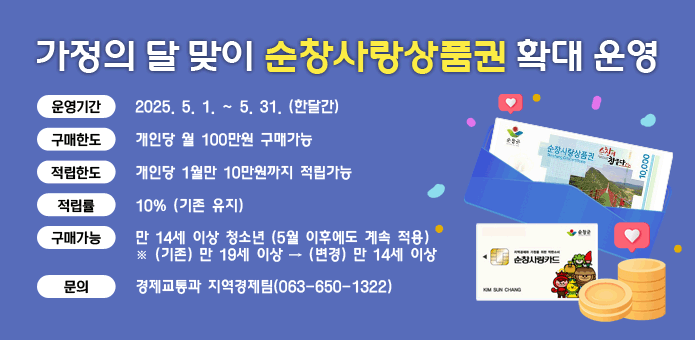 가정의 달 맞이 순창사랑상품권 확대 운영
운영기간 : 2025. 5. 1. ~ 5. 31. (한달간) 
구매한도 : 개인당 월 100만원 구매가능
적립한도 : 개인당 1월만 10만원까지 적립가능 
적 립 률 : 10% (기존 유지)  
구매가능 : 만 14세 이상 청소년 (5월 이후에도 계속 적용)
※ (기존) 만 19세 이상 → (변경) 만 14세 이상  
문    의 : 경제교통과 지역경제팀(063-650-1322) 
(순창사랑상품권, 카드 이미지)