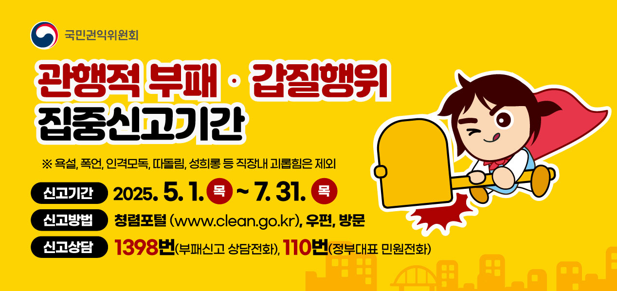 국민권익위원회
관행적 부패·갑질행위 집중신고기간
※욕설, 폭언, 인격모독, 따돌림, 성희롱 등 직장내 괴롭힘은 제외
신고기간 : 2025.5.1.(목) ~ 7.31.(목)
신고방법 : 청렴포털(www.clean.go.kr), 우편, 방문
신고상담 : 1398번(부패신고 상담전화), 110번(정부재표 민원전화)