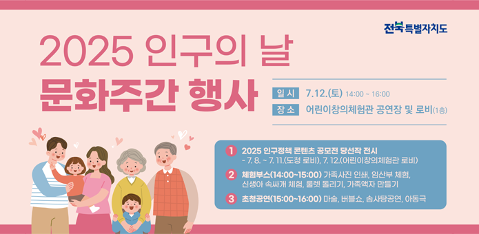 2025년 인구의 날 문화주간 행사

일시 7.12토 14:00~16:00
장소 어린이 창의체험관 공연장 및 로비 1층

1.2025 인구정책 콘텐츠 공모전 당선작 전시
7.8~7.11(도청 로비),7.12(어린이창의체험관 로비)
2. 체험부스(14:00~15:00)가족사진 인쇄, 임산부 체험, 신생아 속싸개 체험,룰렛 돌리기, 가족액자 만들기
3.초청공연 15:00~16:00 마술,버블쇼,솜사탕공연,아동극