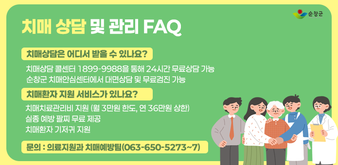 치매 상담 및 관리 FAQ

치매상담은 어디서 받을 수 있나요?
    - 치매상담 콜센터 1899-9988을 통해 24시간 무료상담 가능
    - 순창군 치매안심센터에서 대면상담 및 무료검진 가능

  ▢ 치매환자 지원 서비스가 있나요?
    - 치매치료관리비 지원 (월 3만원 한도, 연 36만원 상한)
    - 실종 예방 팔찌 무료 제공 
    - 치매환자 기저귀 지원

  ▢ 문의 : 의료지원과 치매예방팀(063-650-5273~7)