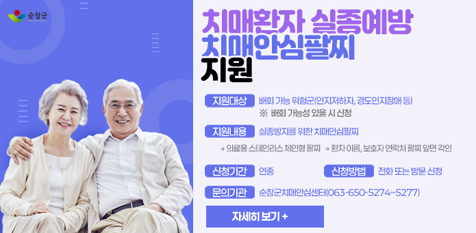 치매환자 실종예방 “치매안심팔찌” 지원

- 지원대상: 배회 가능 위험군(인지저하자, 경도인지장애 등)
      ※  배회 가능성 있을 시 신청

- 지원내용: 실종방지를 위한 치매안심팔찌 
   → 의료용 스테인리스 체인형 팔찌
   → 환자 이름, 보호자 연락처 팔찌 앞면 각인

- 신청기간: 연중

- 신청방법: 전화 또는 방문 신청

- 문의기관: 순창군치매안심센터(063-650-5274~5277)