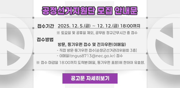공정선거지원단 모집 안내문

  접수기간 : 2025. 12. 5.(금) ∼ 12. 12.(금) 18:00까지
    ※ 토요일 및 공휴일 제외, 공무원 정규근무시간 중 접수
  접수방법 : 방문, 등기우편 접수 및 전자우편(이메일)
    - 직접 방문·등기우편 접수[순창군선거관리위원회 3층]
    - 이메일(tngus8713@nec.go.kr) 접수
      ※ 접수 마감일 18:00까지 도착분(메일, 등기우편 포함)에 한하여 유효함.